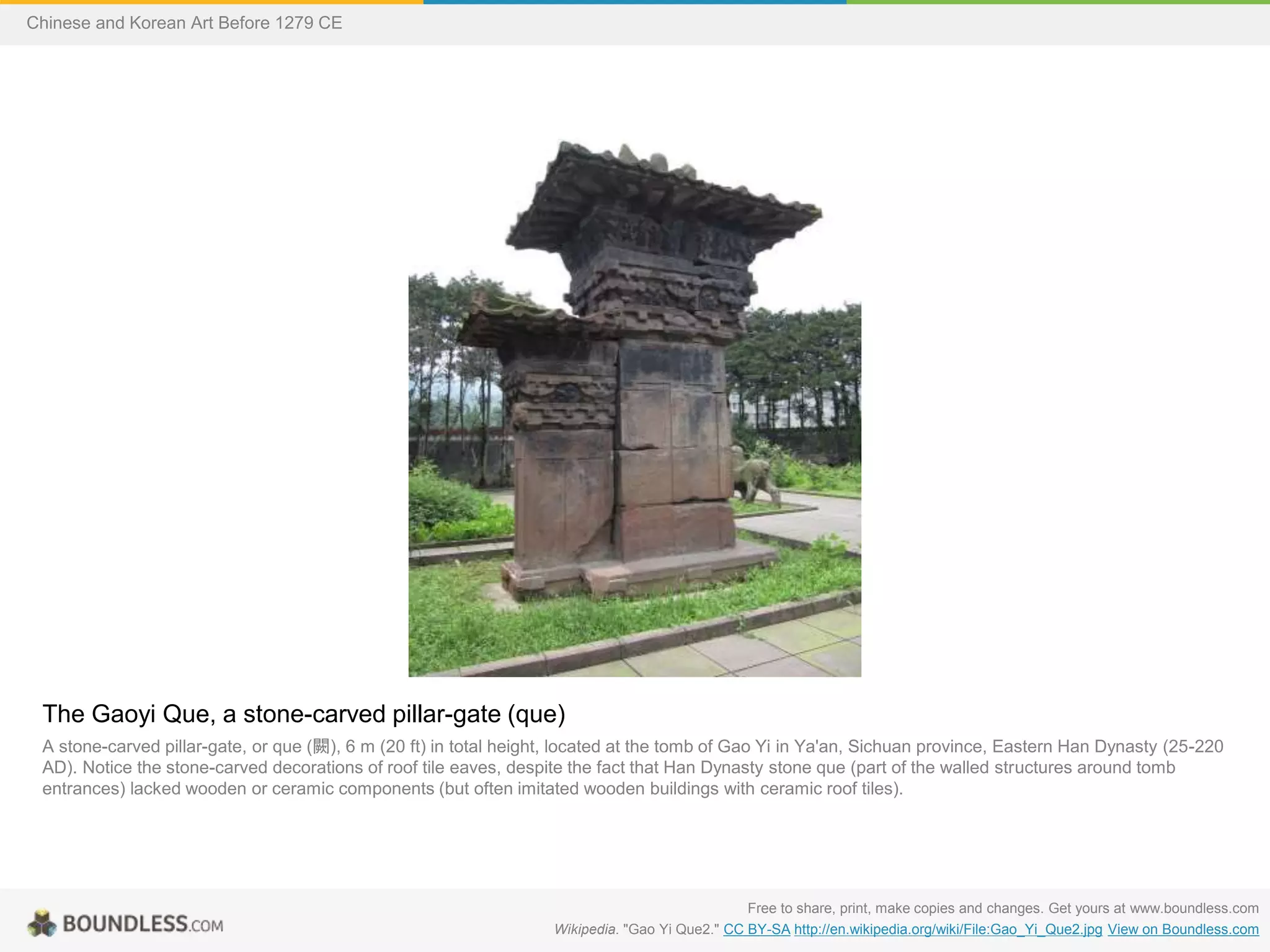 The Gaoyi Que, a stone-carved pillar-gate (que)
A stone-carved pillar-gate, or que (闕), 6 m (20 ft) in total height, located at the tomb of Gao Yi in Ya'an, Sichuan province, Eastern Han Dynasty (25-220
AD). Notice the stone-carved decorations of roof tile eaves, despite the fact that Han Dynasty stone que (part of the walled structures around tomb
entrances) lacked wooden or ceramic components (but often imitated wooden buildings with ceramic roof tiles).
Free to share, print, make copies and changes. Get yours at www.boundless.com
Wikipedia. "Gao Yi Que2." CC BY-SA http://en.wikipedia.org/wiki/File:Gao_Yi_Que2.jpg View on Boundless.com
Chinese and Korean Art Before 1279 CE
 