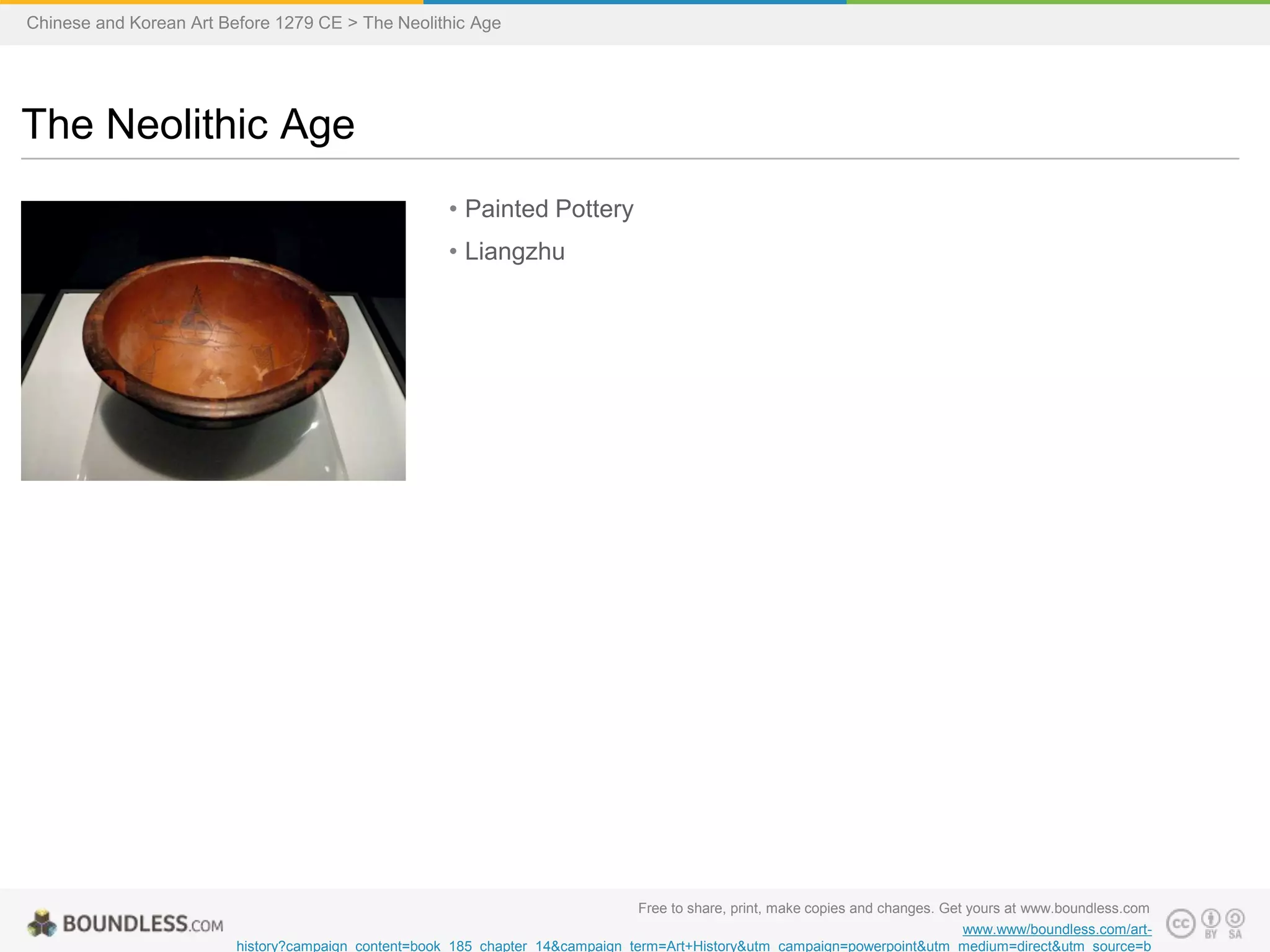 • Painted Pottery
• Liangzhu
The Neolithic Age
Chinese and Korean Art Before 1279 CE > The Neolithic Age
Free to share, print, make copies and changes. Get yours at www.boundless.com
www.www/boundless.com/art-
history?campaign_content=book_185_chapter_14&campaign_term=Art+History&utm_campaign=powerpoint&utm_medium=direct&utm_source=b
 