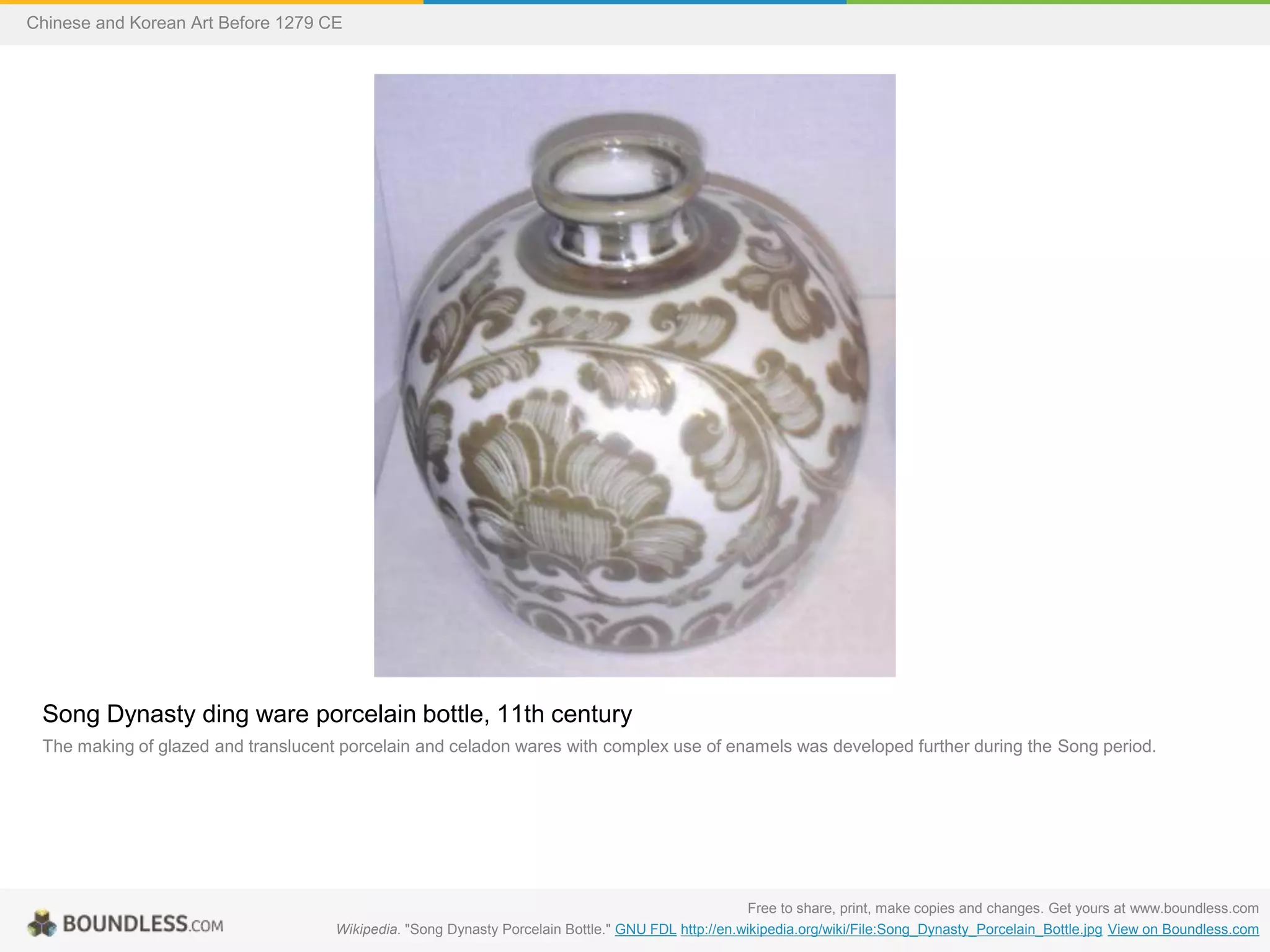 Song Dynasty ding ware porcelain bottle, 11th century
The making of glazed and translucent porcelain and celadon wares with complex use of enamels was developed further during the Song period.
Free to share, print, make copies and changes. Get yours at www.boundless.com
Wikipedia. "Song Dynasty Porcelain Bottle." GNU FDL http://en.wikipedia.org/wiki/File:Song_Dynasty_Porcelain_Bottle.jpg View on Boundless.com
Chinese and Korean Art Before 1279 CE
 