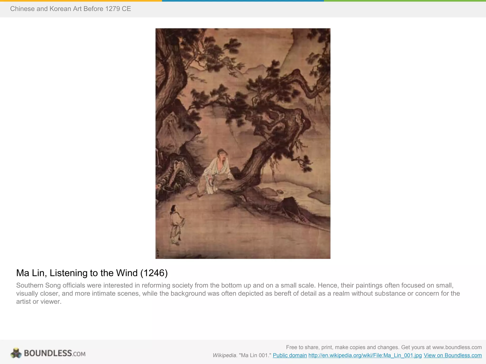 Ma Lin, Listening to the Wind (1246)
Southern Song officials were interested in reforming society from the bottom up and on a small scale. Hence, their paintings often focused on small,
visually closer, and more intimate scenes, while the background was often depicted as bereft of detail as a realm without substance or concern for the
artist or viewer.
Free to share, print, make copies and changes. Get yours at www.boundless.com
Wikipedia. "Ma Lin 001." Public domain http://en.wikipedia.org/wiki/File:Ma_Lin_001.jpg View on Boundless.com
Chinese and Korean Art Before 1279 CE
 