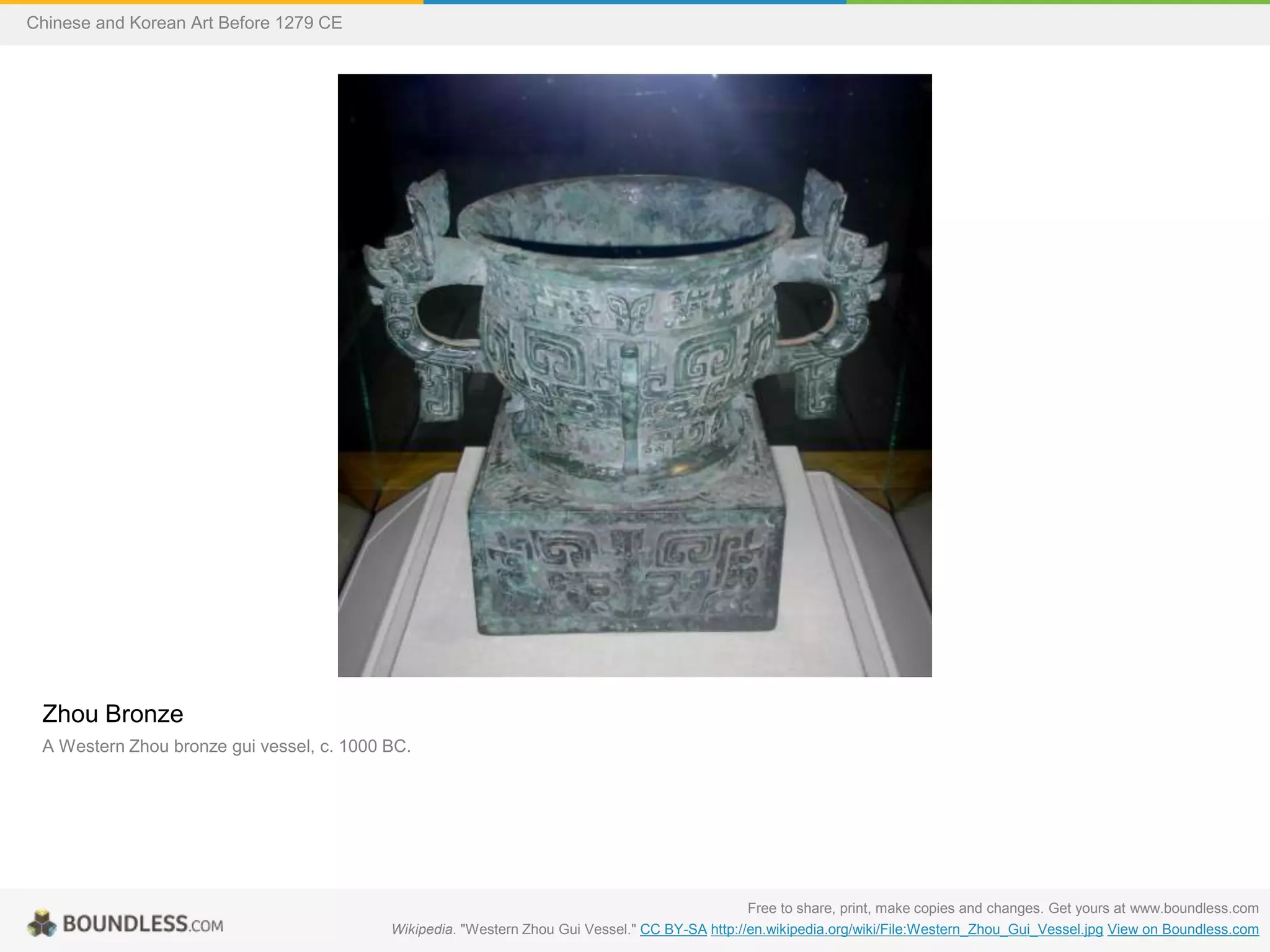 Zhou Bronze
A Western Zhou bronze gui vessel, c. 1000 BC.
Free to share, print, make copies and changes. Get yours at www.boundless.com
Wikipedia. "Western Zhou Gui Vessel." CC BY-SA http://en.wikipedia.org/wiki/File:Western_Zhou_Gui_Vessel.jpg View on Boundless.com
Chinese and Korean Art Before 1279 CE
 