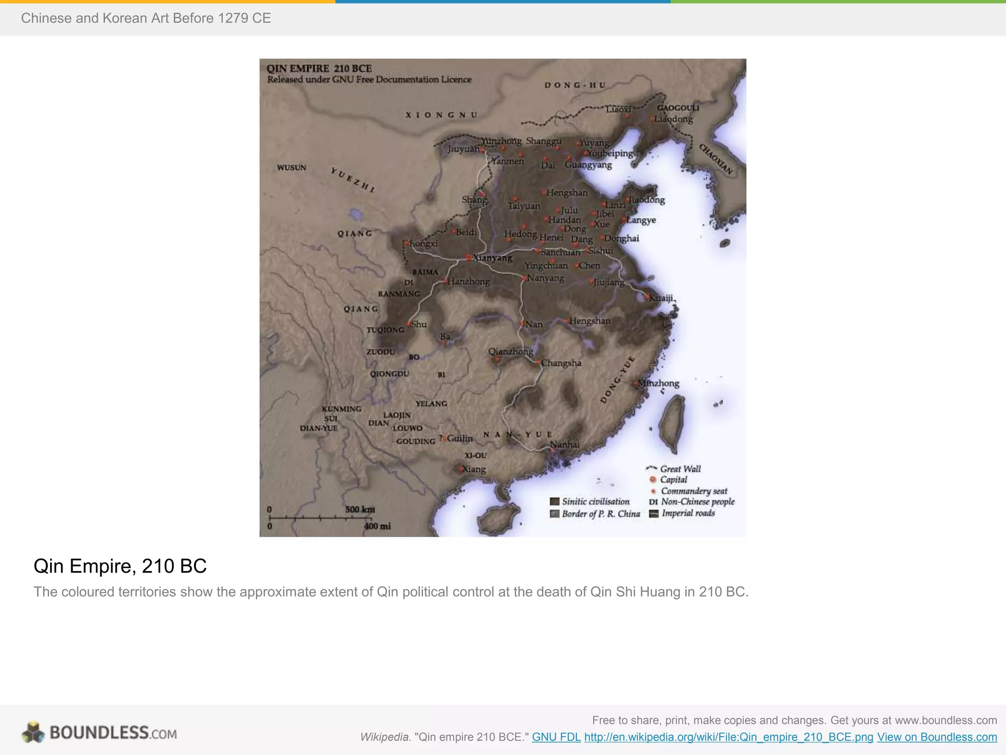 Qin Empire, 210 BC
The coloured territories show the approximate extent of Qin political control at the death of Qin Shi Huang in 210 BC.
Free to share, print, make copies and changes. Get yours at www.boundless.com
Wikipedia. "Qin empire 210 BCE." GNU FDL http://en.wikipedia.org/wiki/File:Qin_empire_210_BCE.png View on Boundless.com
Chinese and Korean Art Before 1279 CE
 