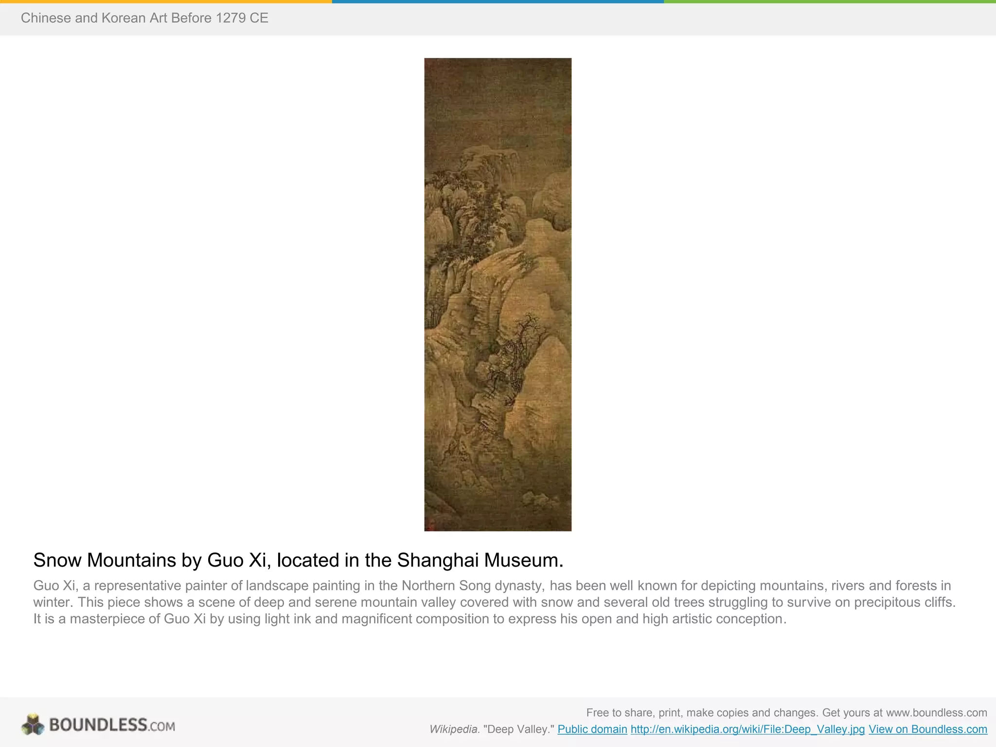 Snow Mountains by Guo Xi, located in the Shanghai Museum.
Guo Xi, a representative painter of landscape painting in the Northern Song dynasty, has been well known for depicting mountains, rivers and forests in
winter. This piece shows a scene of deep and serene mountain valley covered with snow and several old trees struggling to survive on precipitous cliffs.
It is a masterpiece of Guo Xi by using light ink and magnificent composition to express his open and high artistic conception.
Free to share, print, make copies and changes. Get yours at www.boundless.com
Wikipedia. "Deep Valley." Public domain http://en.wikipedia.org/wiki/File:Deep_Valley.jpg View on Boundless.com
Chinese and Korean Art Before 1279 CE
 