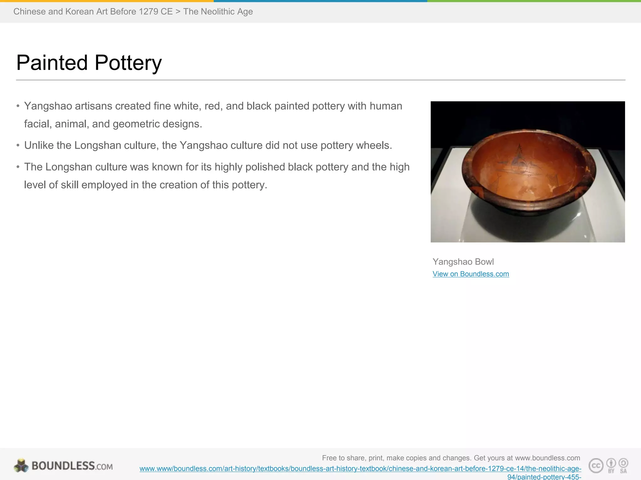 • Yangshao artisans created fine white, red, and black painted pottery with human
facial, animal, and geometric designs.
• Unlike the Longshan culture, the Yangshao culture did not use pottery wheels.
• The Longshan culture was known for its highly polished black pottery and the high
level of skill employed in the creation of this pottery.
Painted Pottery
Free to share, print, make copies and changes. Get yours at www.boundless.com
www.www/boundless.com/art-history/textbooks/boundless-art-history-textbook/chinese-and-korean-art-before-1279-ce-14/the-neolithic-age-
94/painted-pottery-455-
Yangshao Bowl
View on Boundless.com
Chinese and Korean Art Before 1279 CE > The Neolithic Age
 