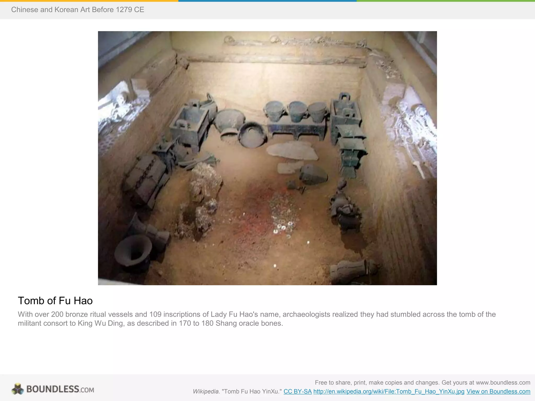 Tomb of Fu Hao
With over 200 bronze ritual vessels and 109 inscriptions of Lady Fu Hao's name, archaeologists realized they had stumbled across the tomb of the
militant consort to King Wu Ding, as described in 170 to 180 Shang oracle bones.
Free to share, print, make copies and changes. Get yours at www.boundless.com
Wikipedia. "Tomb Fu Hao YinXu." CC BY-SA http://en.wikipedia.org/wiki/File:Tomb_Fu_Hao_YinXu.jpg View on Boundless.com
Chinese and Korean Art Before 1279 CE
 