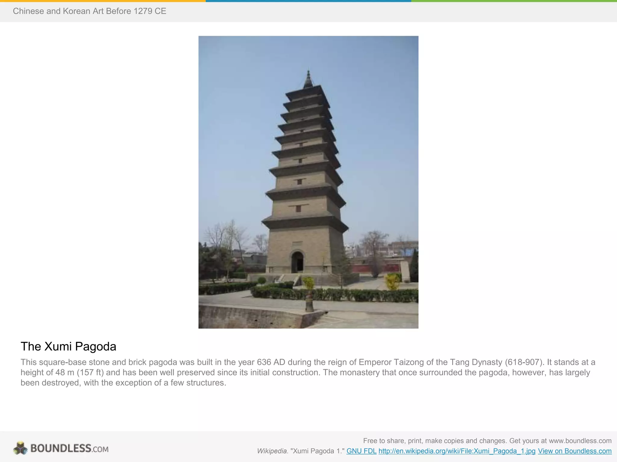 The Xumi Pagoda
This square-base stone and brick pagoda was built in the year 636 AD during the reign of Emperor Taizong of the Tang Dynasty (618-907). It stands at a
height of 48 m (157 ft) and has been well preserved since its initial construction. The monastery that once surrounded the pagoda, however, has largely
been destroyed, with the exception of a few structures.
Free to share, print, make copies and changes. Get yours at www.boundless.com
Wikipedia. "Xumi Pagoda 1." GNU FDL http://en.wikipedia.org/wiki/File:Xumi_Pagoda_1.jpg View on Boundless.com
Chinese and Korean Art Before 1279 CE
 