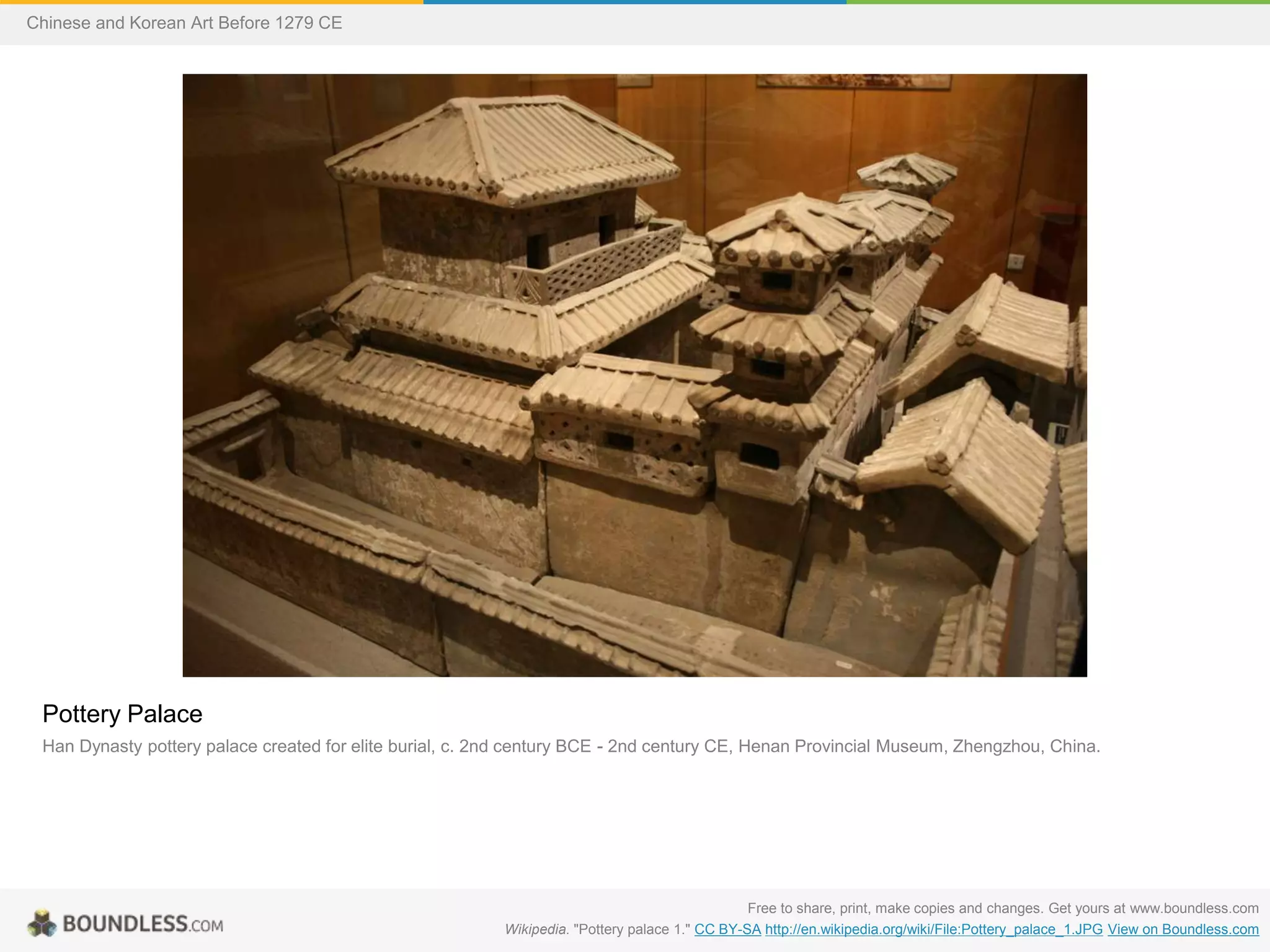 Pottery Palace
Han Dynasty pottery palace created for elite burial, c. 2nd century BCE - 2nd century CE, Henan Provincial Museum, Zhengzhou, China.
Free to share, print, make copies and changes. Get yours at www.boundless.com
Wikipedia. "Pottery palace 1." CC BY-SA http://en.wikipedia.org/wiki/File:Pottery_palace_1.JPG View on Boundless.com
Chinese and Korean Art Before 1279 CE
 