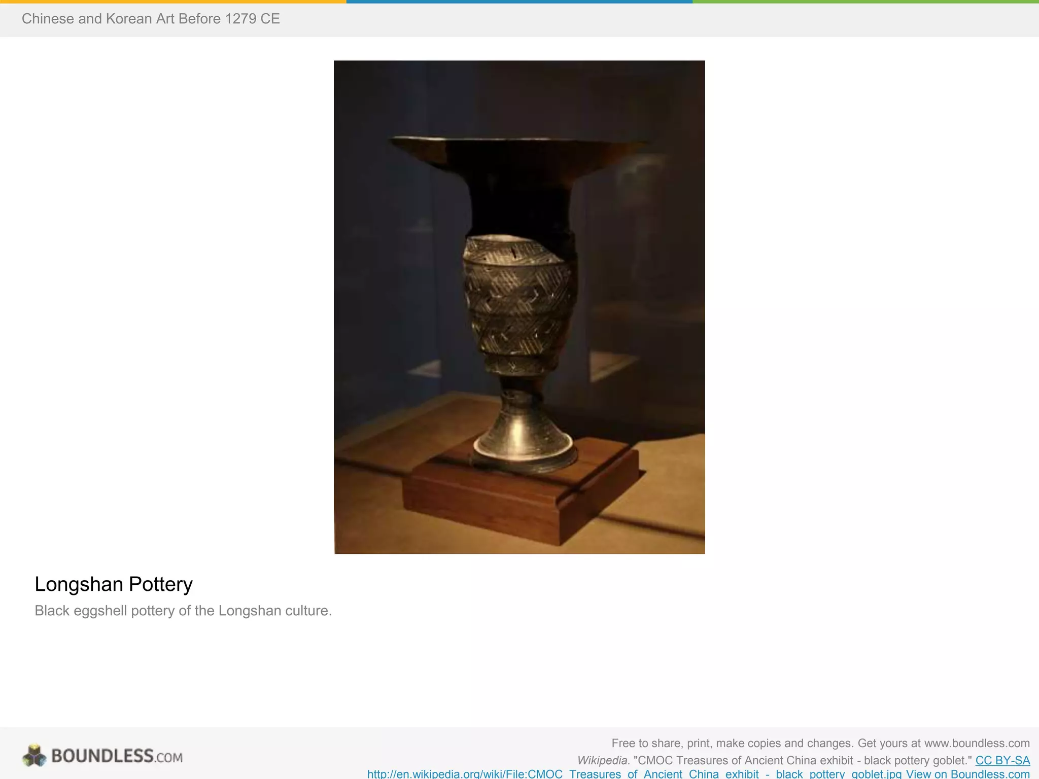 Longshan Pottery
Black eggshell pottery of the Longshan culture.
Free to share, print, make copies and changes. Get yours at www.boundless.com
Wikipedia. "CMOC Treasures of Ancient China exhibit - black pottery goblet." CC BY-SA
http://en.wikipedia.org/wiki/File:CMOC_Treasures_of_Ancient_China_exhibit_-_black_pottery_goblet.jpg View on Boundless.com
Chinese and Korean Art Before 1279 CE
 