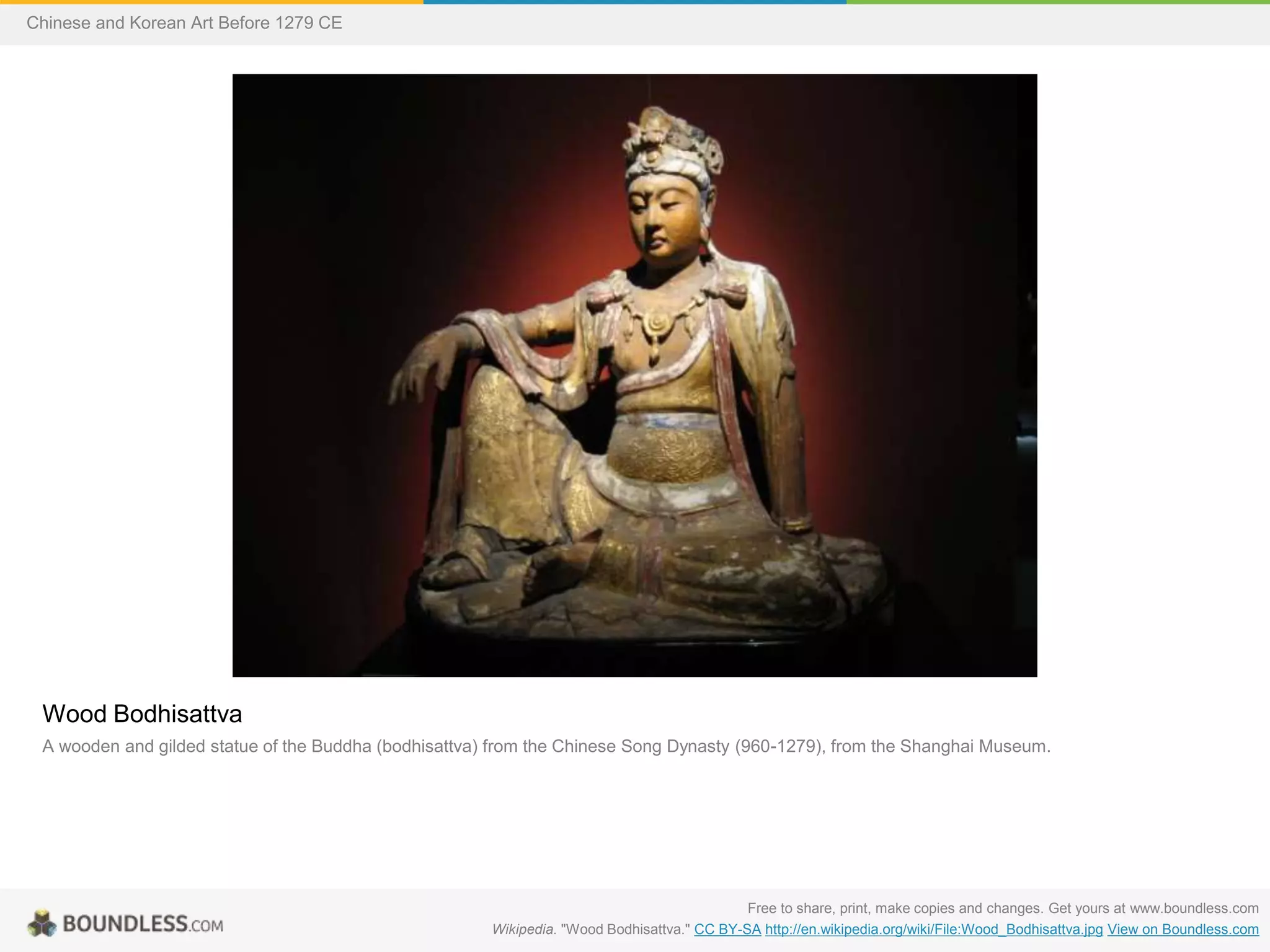 Wood Bodhisattva
A wooden and gilded statue of the Buddha (bodhisattva) from the Chinese Song Dynasty (960-1279), from the Shanghai Museum.
Free to share, print, make copies and changes. Get yours at www.boundless.com
Wikipedia. "Wood Bodhisattva." CC BY-SA http://en.wikipedia.org/wiki/File:Wood_Bodhisattva.jpg View on Boundless.com
Chinese and Korean Art Before 1279 CE
 