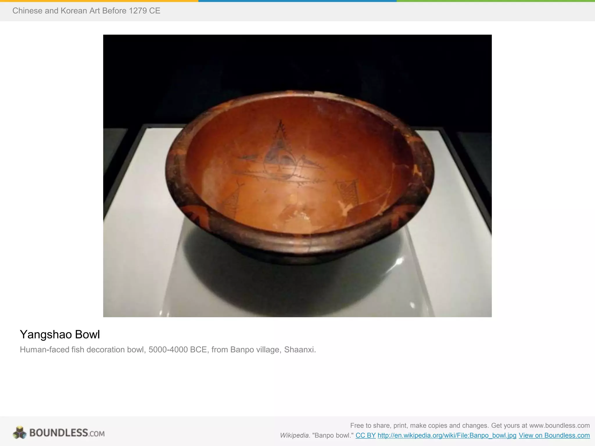 Yangshao Bowl
Human-faced fish decoration bowl, 5000-4000 BCE, from Banpo village, Shaanxi.
Free to share, print, make copies and changes. Get yours at www.boundless.com
Wikipedia. "Banpo bowl." CC BY http://en.wikipedia.org/wiki/File:Banpo_bowl.jpg View on Boundless.com
Chinese and Korean Art Before 1279 CE
 