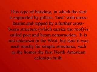 This type of building, in which the roof
is supported by pillars, ‘tied’ with cross-
beams and topped by a further cross-
beam structure (which carries the roof) is
called post and beam construction. It is
not unknown in the West, but here it was
used mostly for simple structures, such
as the homes the first North American
colonists built.
 