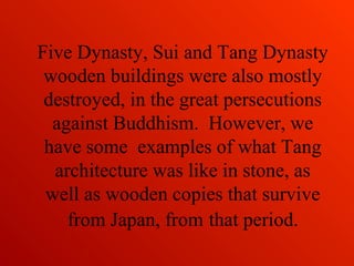 Five Dynasty, Sui and Tang Dynasty
wooden buildings were also mostly
destroyed, in the great persecutions
against Buddhism. However, we
have some examples of what Tang
architecture was like in stone, as
well as wooden copies that survive
from Japan, from that period.
 