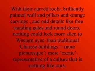 With their curved roofs, brilliantly
painted wall and pillars and strange
carvings , and odd details like free-
standing gates and round doors,
nothing could look more alien to
Western eyes than traditional
Chinese buildings -- more
‘picturesque’; more ‘exotic’;
representative of a culture that is
nothing like ours.
 