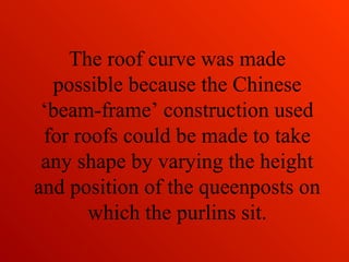 The roof curve was made
possible because the Chinese
‘beam-frame’ construction used
for roofs could be made to take
any shape by varying the height
and position of the queenposts on
which the purlins sit.
 