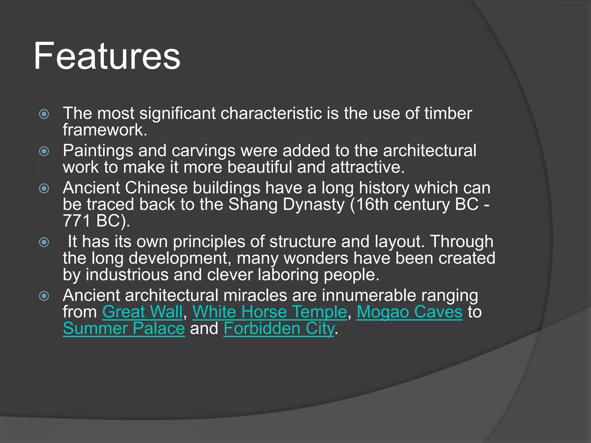 Features
 The most significant characteristic is the use of timber
framework.
 Paintings and carvings were added to the architectural
work to make it more beautiful and attractive.
 Ancient Chinese buildings have a long history which can
be traced back to the Shang Dynasty (16th century BC -
771 BC).
 It has its own principles of structure and layout. Through
the long development, many wonders have been created
by industrious and clever laboring people.
 Ancient architectural miracles are innumerable ranging
from Great Wall, White Horse Temple, Mogao Caves to
Summer Palace and Forbidden City.
 