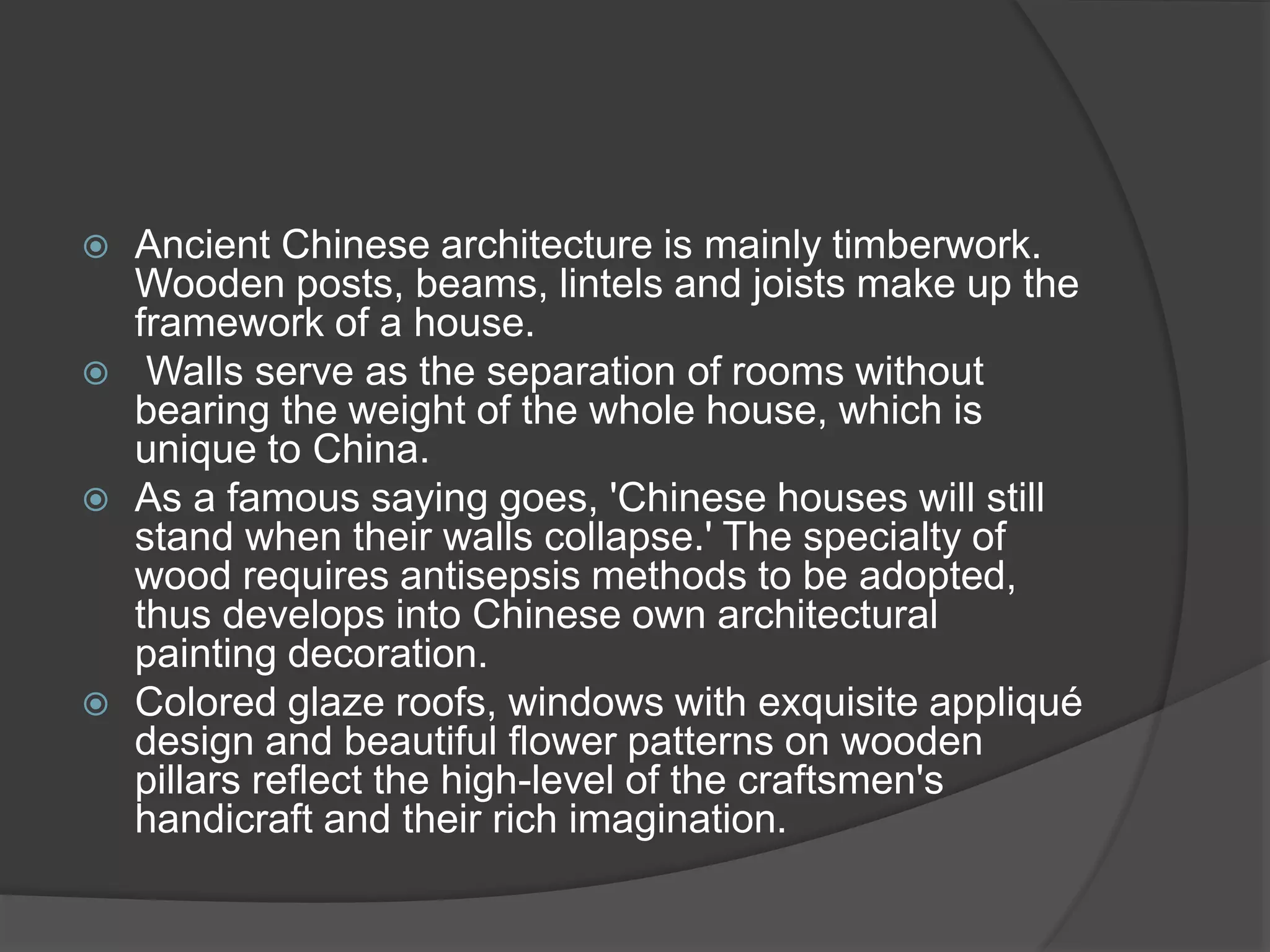  Ancient Chinese architecture is mainly timberwork.
Wooden posts, beams, lintels and joists make up the
framework of a house.
 Walls serve as the separation of rooms without
bearing the weight of the whole house, which is
unique to China.
 As a famous saying goes, 'Chinese houses will still
stand when their walls collapse.' The specialty of
wood requires antisepsis methods to be adopted,
thus develops into Chinese own architectural
painting decoration.
 Colored glaze roofs, windows with exquisite appliqué
design and beautiful flower patterns on wooden
pillars reflect the high-level of the craftsmen's
handicraft and their rich imagination.
 