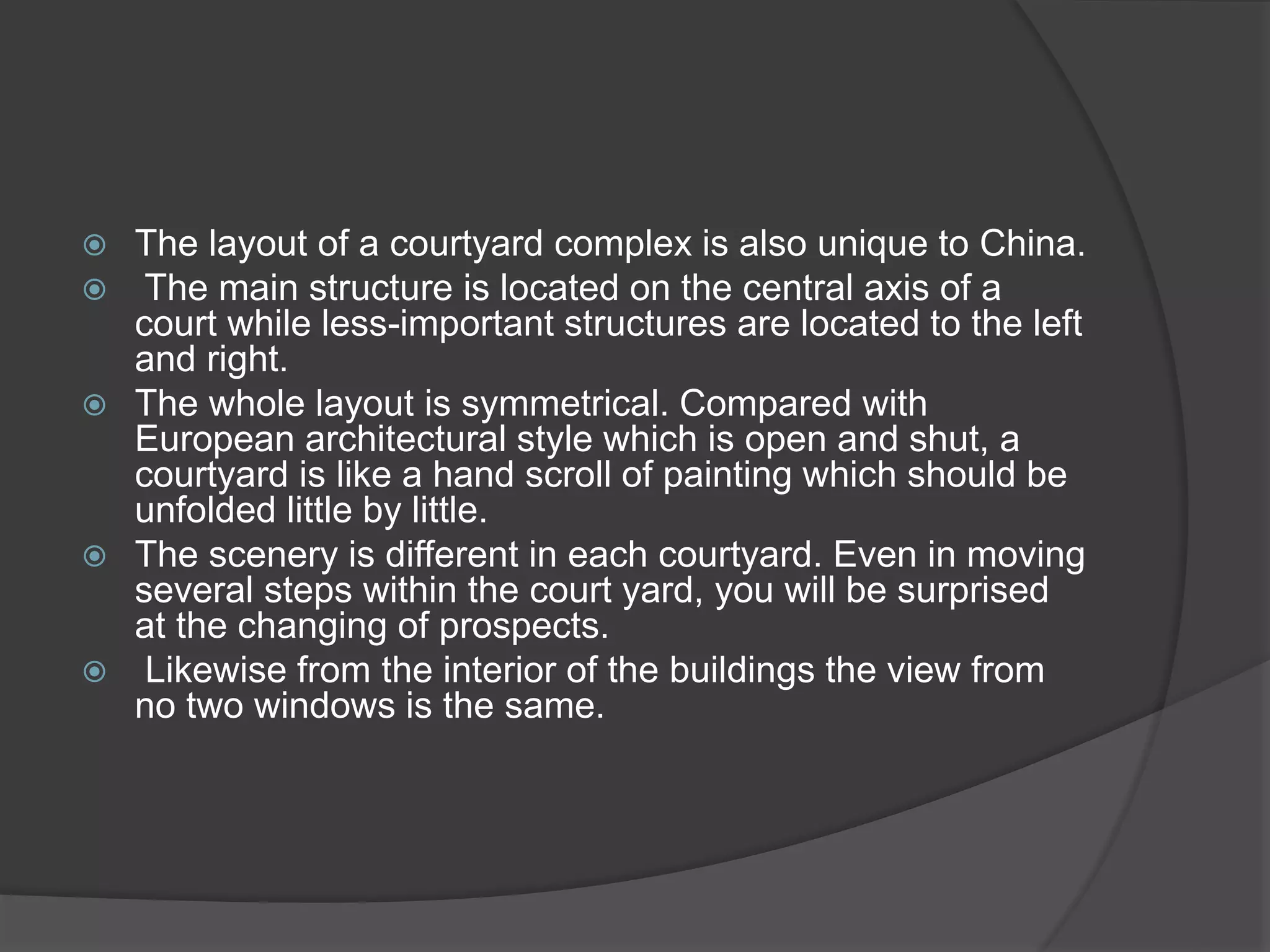  The layout of a courtyard complex is also unique to China.
 The main structure is located on the central axis of a
court while less-important structures are located to the left
and right.
 The whole layout is symmetrical. Compared with
European architectural style which is open and shut, a
courtyard is like a hand scroll of painting which should be
unfolded little by little.
 The scenery is different in each courtyard. Even in moving
several steps within the court yard, you will be surprised
at the changing of prospects.
 Likewise from the interior of the buildings the view from
no two windows is the same.
 