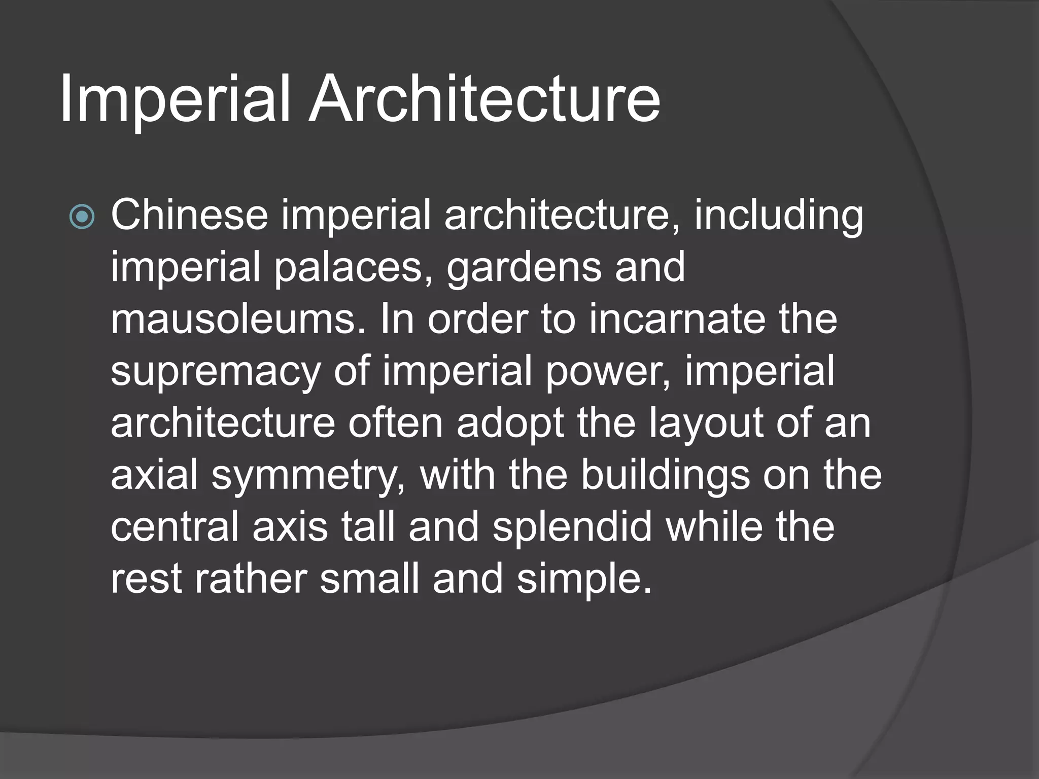Imperial Architecture
 Chinese imperial architecture, including
imperial palaces, gardens and
mausoleums. In order to incarnate the
supremacy of imperial power, imperial
architecture often adopt the layout of an
axial symmetry, with the buildings on the
central axis tall and splendid while the
rest rather small and simple.
 