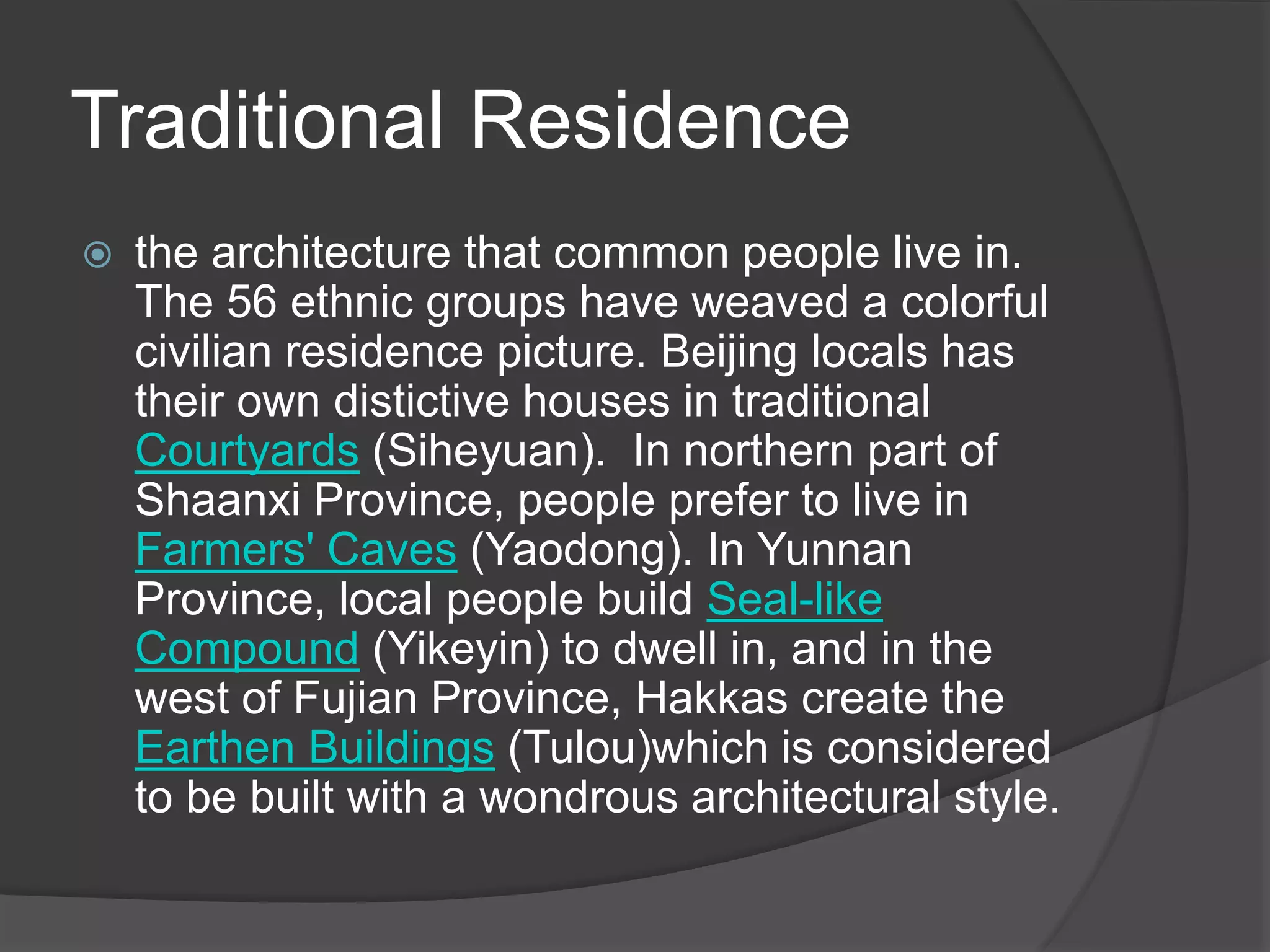 Traditional Residence
 the architecture that common people live in.
The 56 ethnic groups have weaved a colorful
civilian residence picture. Beijing locals has
their own distictive houses in traditional
Courtyards (Siheyuan). In northern part of
Shaanxi Province, people prefer to live in
Farmers' Caves (Yaodong). In Yunnan
Province, local people build Seal-like
Compound (Yikeyin) to dwell in, and in the
west of Fujian Province, Hakkas create the
Earthen Buildings (Tulou)which is considered
to be built with a wondrous architectural style.
 