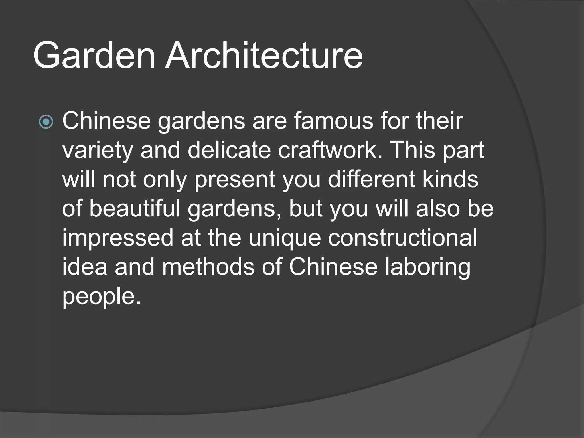 Garden Architecture
 Chinese gardens are famous for their
variety and delicate craftwork. This part
will not only present you different kinds
of beautiful gardens, but you will also be
impressed at the unique constructional
idea and methods of Chinese laboring
people.
 