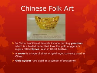 Chinese Folk Art
 In China, traditional funerals include burning yuanbao
which is a folded paper that look like gold nuggets or
ingots called Sycee. Also in Ghost Festival.
 A sycee is a type of silver or gold ingot currency used in
China.
 Gold sycees -are used as a symbol of prosperity.
 