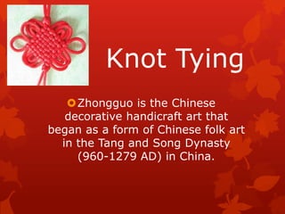 Knot Tying
Zhongguo is the Chinese
decorative handicraft art that
began as a form of Chinese folk art
in the Tang and Song Dynasty
(960-1279 AD) in China.
 