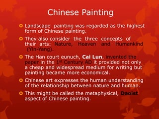 Chinese Painting
 Landscape painting was regarded as the highest
form of Chinese painting.
 They also consider the three concepts of
their arts: Nature, Heaven and Humankind
(Yin-Yang).
 The Han court eunuch, Cai Lun, invented the
paper in the 1st Century AD it provided not only
a cheap and widespread medium for writing but
painting became more economical.
 Chinese art expresses the human understanding
of the relationship between nature and human.
 This might be called the metaphysical, Daoist
aspect of Chinese painting.
 