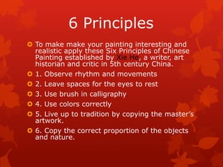 6 Principles
 To make make your painting interesting and
realistic apply these Six Principles of Chinese
Painting established by Xie He, a writer, art
historian and critic in 5th century China.
 1. Observe rhythm and movements
 2. Leave spaces for the eyes to rest
 3. Use brush in calligraphy
 4. Use colors correctly
 5. Live up to tradition by copying the master’s
artwork.
 6. Copy the correct proportion of the objects
and nature.
 