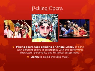 Peking Opera
 Peking opera face-painting or Jingju Lianpu is done
with different colors in accordance with the performing
characters’ personality and historical assessment.
 Lianpu is called the false mask.
 