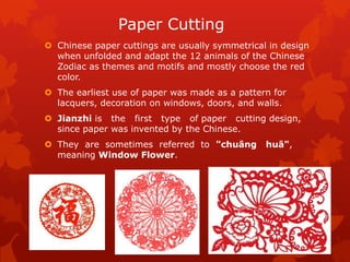 Paper Cutting
 Chinese paper cuttings are usually symmetrical in design
when unfolded and adapt the 12 animals of the Chinese
Zodiac as themes and motifs and mostly choose the red
color.
 The earliest use of paper was made as a pattern for
lacquers, decoration on windows, doors, and walls.
 Jianzhi is the first type of paper cutting design,
since paper was invented by the Chinese.
 They are sometimes referred to "chuāng huā",
meaning Window Flower.
 