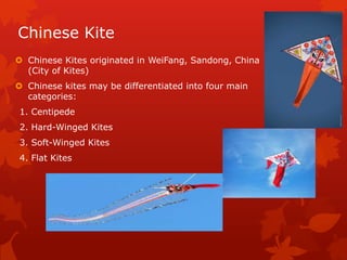 Chinese Kite
 Chinese Kites originated in WeiFang, Sandong, China
(City of Kites)
 Chinese kites may be differentiated into four main
categories:
1. Centipede
2. Hard-Winged Kites
3. Soft-Winged Kites
4. Flat Kites
 
