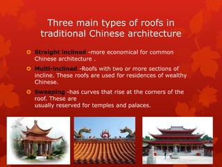 Three main types of roofs in
traditional Chinese architecture
 Straight inclined -more economical for common
Chinese architecture .
 Multi-inclined -Roofs with two or more sections of
incline. These roofs are used for residences of wealthy
Chinese.
 Sweeping -has curves that rise at the corners of the
roof. These are
usually reserved for temples and palaces.
 