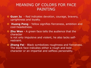 MEANING OF COLORS FOR FACE
PAINTING
 Guan Ju - Red indicates devotion, courage, bravery,
uprightness and loyalty.
 Huang Pang - Yellow signifies fierceness, ambition and
cool-headedness.
 Zhu Wen - A green face tells the audience that the
character
is not only impulsive and violent, he also lacks self-
restraint.
 Zhang Fei - Black symbolizes roughness and fierceness.
The black face indicates either a rough and bold
character or an impartial and selfless personality.
 