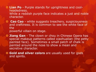  Lian Po - Purple stands for uprightness and cool-
headedness.
While a reddish purple face indicates a just and noble
character.
 Cao Cao - white suggests treachery, suspiciousness
and craftiness. It is common to see the white face of
the
powerful villain on stage.
 Jiang Gan - The clown or chou in Chinese Opera has
special makeup patterns called xiaohualian (the petty
painted face). Sometimes a small patch of chalk is
painted around the nose to show a mean and
secretive character.
 Gold and silver colors are usually used for gods
and spirits.
 