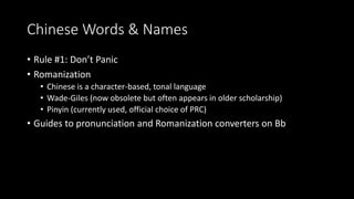 Chinese Words & Names 
• Rule #1: Don’t Panic 
• Romanization 
• Chinese is a character-based, tonal language 
• Wade-Giles (now obsolete but often appears in older scholarship) 
• Pinyin (currently used, official choice of PRC) 
• Guides to pronunciation and Romanization converters on Bb 
 