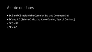 A note on dates 
• BCE and CE (Before the Common Era and Common Era) 
• BC and AD (Before Christ and Anno Domini, Year of Our Lord) 
• BCE = BC 
• CE = AD 
 
