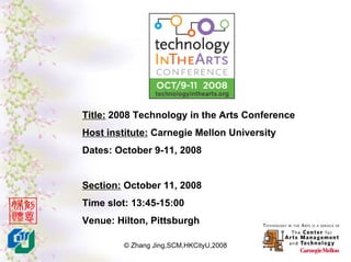 Title: 2008 Technology in the Arts Conference
Host institute: Carnegie Mellon University
Dates: October 9-11, 2008


Section: October 11, 2008
Time slot: 13:45-15:00
Venue: Hilton, Pittsburgh

         © Zhang Jing,SCM,HKCityU,2008
 