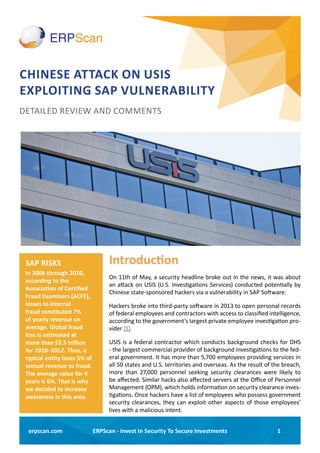 1ERPScan - Invest In Security To Secure Investmentserpscan.com
CHINESE ATTACK ON USIS
EXPLOITING SAP VULNERABILITY
Introduction
On 11th of May, a security headline broke out in the news, it was about
an attack on USIS (U.S. Investigations Services) conducted potentially by
Chinese state-sponsored hackers via a vulnerability in SAP Software.
Hackers broke into third-party software in 2013 to open personal records
of federal employees and contractors with access to classified intelligence,
according to the government’s largest private employee investigation pro-
vider [1].
USIS is a federal contractor which conducts background checks for DHS
- the largest commercial provider of background investigations to the fed-
eral government. It has more than 5,700 employees providing services in
all 50 states and U.S. territories and overseas. As the result of the breach,
more than 27,000 personnel seeking security clearances were likely to
be affected. Similar hacks also affected servers at the Office of Personnel
Management (OPM), which holds information on security clearance inves-
tigations. Once hackers have a list of employees who possess government
security clearances, they can exploit other aspects of those employees’
lives with a malicious intent.
DETAILED REVIEW AND COMMENTS
SAP RISKS
In 2006 through 2010,
according to the
Association of Certified
Fraud Examiners (ACFE),
losses to internal
fraud constituted 7%
of yearly revenue on
average. Global fraud
loss is estimated at
more than $3.5 trillion
for 2010–2012. Thus, a
typical entity loses 5% of
annual revenue to fraud.
The average value for 4
years is 6%. That is why
we decided to increase
awareness in this area.
 