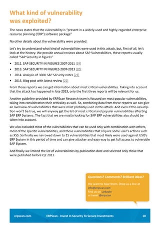 10ERPScan - Invest In Security To Secure Investmentserpscan.com
What kind of vulnerability
was exploited?
The news states that the vulnerability is “present in a widely-used and highly-regarded enterprise
resource planning (‘ERP’) software package”
No other details about the vulnerability were provided.
Let’s try to understand what kind of vulnerabilities were used in this attack, but, first of all, let’s
look at the history. We provide annual reviews about SAP Vulnerabilities, these reports usually
called “SAP Security in figures”
•	 2011. SAP SECURITY IN FIGURES 2007-2011 [19]
•	 2013. SAP SECURITY IN FIGURES 2007-2013 [20]
•	 2014. Analysis of 3000 SAP Security notes [21]
•	 2015. Blog post with latest review [22]
From those reports we can get information about most critical vulnerabilities. Taking into account
that the attack has happened in late 2013, only the first three reports will be relevant for us.
Another guideline provided by ERPScan Research team is focused on most popular vulnerabilities,
taking into consideration their criticality as well. So, combining data from these reports we can give
an overview of vulnerabilities that were most probably used in this attack. And even if this assump-
tion won’t be true, we will anyway get the list of most critical and popular vulnerabilities affecting
SAP ERP Systems. The fact that we are mostly looking for SAP ERP vulnerabilities also should be
taken into account.
We also excluded most of the vulnerabilities that can be used only with combination with others,
most of the specific vulnerabilities, and those vulnerabilities that require some user’s actions such
as XSS. So finally we narrowed down to 15 vulnerabilities that most likely were used against USIS’s
ERP System in this period of time and can give attacker and easy way to get full access to vulnerable
SAP System.
And finally we limited the list of vulnerabilities by publication date and selected only those that
were published before Q2 2013.
Questions? Comments? Brilliant ideas?
We want to hear them. Drop us a line at
info@erpscan.com,
find us on LinkedIn,
or tweet @erpscan
 