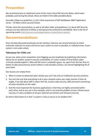 13ERPScan - Invest In Security To Secure Investmentserpscan.com
Prevention
We recommend you to implement some of the most critical SAP Security Notes, which were
probably used during this attack, these are listed in the table provided above.
Secondly, follow our guidelines [23] for initial assessment of SAP NetWeaver ABAP Application
server – 33 Most critical security checks.
Thirdly, check this presentation, as well as all other slides and guidelines [24] about SAP Security
and you are also welcome to follow us during security conferences worldwide. Here is the list of
upcoming events http://erpscan.com/category/press-center/future-events/.
Recommendations
Since all steps discussed previously can be manhour intensive, we recommend you to check
automatic solutions to assess and secure your system as soon as possible, as nobody knows, if your
system is not under attack.
Takeaways for CISOs are:
As you see, when some researchers start flagging security loopholes by publishing information
about one or another system’s security vulnerability, it’s only a matter of time before cyber
criminals actually exploit it. Who will fall victim is anybody’s guess. So, apart from the fact that it’s
better to take precautionary actions before a real example surfaces, we started highlighting this 8
years back.
Our lessons are simply three:
1.	 When it comes to advanced cyber attacks you can’t rely only on traditional security solutions.
2.	 You can’t be sure that everything is ok in your network unless you really monitor it from all
angles, if we talk about SAP it means that VA, Custom code security, SOD and event monitoring -
all areas should be on the radar.
3.	 And the most important for business applications is that they are highly connected within
each other, and as you see in this example, and it’s not only the problem of your infrastructure
security, it’s also a problem of all your external connections and 3rd party security 
So what it boils down to is that “a system is only as secure as its weakest link”.
 