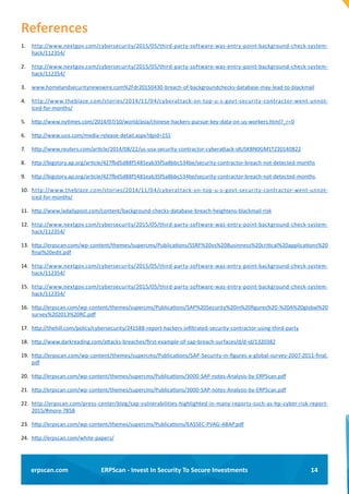 14ERPScan - Invest In Security To Secure Investmentserpscan.com
References
1.	 http://www.nextgov.com/cybersecurity/2015/05/third-party-software-was-entry-point-background-check-system-
hack/112354/
2.	 http://www.nextgov.com/cybersecurity/2015/05/third-party-software-was-entry-point-background-check-system-
hack/112354/
3.	 www.homelandsecuritynewswire.com%2Fdr20150430-breach-of-backgroundchecks-database-may-lead-to-blackmail
4.	 http://www.theblaze.com/stories/2014/11/04/cyberattack-on-top-u-s-govt-security-contractor-went-unnot-
iced-for-months/
5.	 http://www.nytimes.com/2014/07/10/world/asia/chinese-hackers-pursue-key-data-on-us-workers.html?_r=0
6.	 http://www.usis.com/media-release-detail.aspx?dpid=151
7.	 http://www.reuters.com/article/2014/08/22/us-usa-security-contractor-cyberattack-idUSKBN0GM1TZ20140822
8.	 http://bigstory.ap.org/article/427fbd5d88f5481eab35f5a8bbc534be/security-contractor-breach-not-detected-months
9.	 http://bigstory.ap.org/article/427fbd5d88f5481eab35f5a8bbc534be/security-contractor-breach-not-detected-months.
10.	 http://www.theblaze.com/stories/2014/11/04/cyberattack-on-top-u-s-govt-security-contractor-went-unnot-
iced-for-months/
11.	 http://www.ladailypost.com/content/background-checks-database-breach-heightens-blackmail-risk
12.	 http://www.nextgov.com/cybersecurity/2015/05/third-party-software-was-entry-point-background-check-system-
hack/112354/
13.	 http://erpscan.com/wp-content/themes/supercms/Publications/SSRF%20vs%20Businness%20critical%20applications%20
final%20edit.pdf
14.	 http://www.nextgov.com/cybersecurity/2015/05/third-party-software-was-entry-point-background-check-system-
hack/112354/
15.	 http://www.nextgov.com/cybersecurity/2015/05/third-party-software-was-entry-point-background-check-system-
hack/112354/
16.	 http://erpscan.com/wp-content/themes/supercms/Publications/SAP%20Security%20in%20figures%20-%20A%20global%20
survey%202013%20RC.pdf
17.	 http://thehill.com/policy/cybersecurity/241588-report-hackers-infiltrated-security-contractor-using-third-party
18.	 http://www.darkreading.com/attacks-breaches/first-example-of-sap-breach-surfaces/d/d-id/1320382
19.	 http://erpscan.com/wp-content/themes/supercms/Publications/SAP-Security-in-figures-a-global-survey-2007-2011-final.
pdf
20.	 http://erpscan.com/wp-content/themes/supercms/Publications/3000-SAP-notes-Analysis-by-ERPScan.pdf
21.	 http://erpscan.com/wp-content/themes/supercms/Publications/3000-SAP-notes-Analysis-by-ERPScan.pdf
22.	 http://erpscan.com/press-center/blog/sap-vulnerabilities-highlighted-in-many-reports-such-as-hp-cyber-risk-report-
2015/#more-7858
23.	 http://erpscan.com/wp-content/themes/supercms/Publications/EASSEC-PVAG-ABAP.pdf
24.	 http://erpscan.com/white-papers/
 