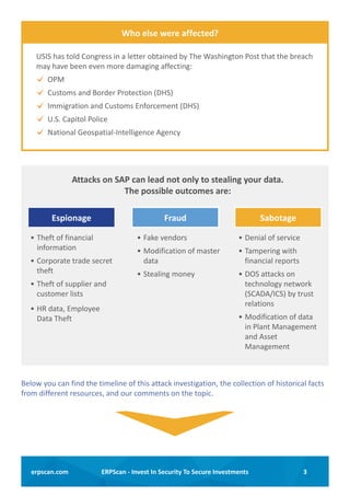3ERPScan - Invest In Security To Secure Investmentserpscan.com
USIS has told Congress in a letter obtained by The Washington Post that the breach
may have been even more damaging affecting:
OPM
Customs and Border Protection (DHS)
Immigration and Customs Enforcement (DHS)
U.S. Capitol Police
National Geospatial-Intelligence Agency
Who else were affected?
Espionage SabotageFraud
Attacks on SAP can lead not only to stealing your data.
The possible outcomes are:
•	Theft of financial
information
•	Corporate trade secret
theft
•	Theft of supplier and
customer lists
•	HR data, Employee
Data Theft
•	Fake vendors
•	Modification of master
data
•	Stealing money
•	Denial of service
•	Tampering with
financial reports
•	DOS attacks on
technology network
(SCADA/ICS) by trust
relations
•	Modification of data
in Plant Management
and Asset
Management
Below you can find the timeline of this attack investigation, the collection of historical facts
from different resources, and our comments on the topic.
 