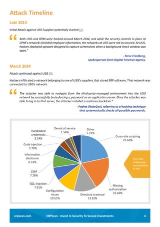 4ERPScan - Invest In Security To Secure Investmentserpscan.com
Attack Timeline
Late 2013
Initial Attack against USIS Supplier potentially started [2].
	 Both USIS and OPM were hacked around March 2014, and while the security controls in place at
OPM’s networks shielded employee information, the networks at USIS were not as secured. At USIS,
hackers deployed spyware designed to capture screenshots when a background check window was
open,”
- Stroz Friedberg,
spokesperson from Digital Forensic agency.
March 2014
Attack continued against USIS [3].
Hackers infiltrated a network belonging to one of USIS’s suppliers that stored ERP software. That network was
connected to USIS’s network.
	 The attacker was able to navigate from the third-party-managed environment into the USIS
network by successfully brute-forcing a password on an application server. Once the attacker was
able to log in to that server, the attacker installed a malicious backdoor.”
- Padres (NextGov), referring to a hacking technique
that systematically checks all possible passwords.
The most
widespread
vulnerabilities
in SAP
 