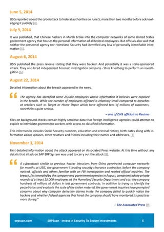 5ERPScan - Invest In Security To Secure Investmentserpscan.com
June 5, 2014
USIS reported about the cyberattack to federal authorities on June 5, more than two months before acknowl-
edging it publicly [4].
July 9, 2014
It was published, that Chinese hackers in March broke into the computer networks of some United States
government agency that houses the personal information of all federal employees. But officials also said that
neither the personnel agency nor Homeland Security had identified any loss of personally identifiable infor-
mation [5].
August 6, 2014
USIS published the press release stating that they were hacked. And potentially it was a state-sponsored
attack. They also hired independent Forensic investigation company - Stroz Friedberg to perform an investi-
gation [6].
August 22, 2014
Detailed information about the breach appeared in the news.
	 The agency has identified some 25,000 employees whose information it believes were exposed
in the breach. While the number of employees affected is relatively small compared to breaches
at retailers such as Target or Home Depot which have affected tens of millions of customers,
nonetheless quite serious.
– one of DHS officials to Reuters
Files on background checks contain highly sensitive data that foreign intelligence agencies could attempt to
exploit to intimidate government workers with access to classified information.
This information includes Social Security numbers, education and criminal history, birth dates along with in-
formation about spouses, other relatives and friends including their names and addresses. [7]
November 3, 2014 
First detailed information about the attack appeared on Associated Press website. At this time without any
details that attack on SAP ERP System was used to carry out the attack [8].
	 A cyberattack similar to previous hacker intrusions from China penetrated computer networks
for months at USIS, the government’s leading security clearance contractor, before the company
noticed, officials and others familiar with an FBI investigation and related official inquiries. The
breach, first revealed by the company and government agencies in August, compromised the private
records of at least 25,000 employees at the Homeland Security Department and cost the company
hundreds of millions of dollars in lost government contracts. In addition to trying to identify the
perpetrators and evaluate the scale of the stolen material, the government inquiries have prompted
concerns about why computer detection alarms inside the company failed to quickly notice the
hackers and whether federal agencies that hired the company should have monitored its practices
more closely.”
– The Associated Press [9]
 