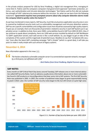 6ERPScan - Invest In Security To Secure Investmentserpscan.com
Every month on SAP Critical Patch Day (every second Tuesday), SAP releases one or more internal adviso-
ries called SAP Security Notes. Such an advisory usually stores information about one or more vulnerabili-
ties found in SAP products or misconfigurations that bear some risk to SAP systems. The first SAP Security
Note was published in 2001. In 2007, the number of published notes began to grow exponentially having
its peak in 2010. Later, the number of SAP security notes began to fall, but still remain on quite high value.
SAP NOTES
3013 SAP Security
Notes have been
published By 10’th
June 2014
In the private analysis prepared for USIS by Stroz Friedberg, a digital risk management firm, managing di-
rector Bret A. Padres said the company’s computers had government-approved “perimeter protection, an-
tivirus, user authentication and intrusion-detection technologies.” But Padres said his firm did not evaluate
the strength of USIS’ cybersecurity measures before the intrusion. So, what can we learn from the following
statement: “government inquiries have prompted concerns about why computer detection alarms inside
the company failed to quickly notice the hackers”?
As we have mentioned in many reports, SAP Security, much like any business application security area is rare-
ly covered by traditional security tools such as vulnerability management and intrusion detection systems.
SAP has very specific vulnerabilities and configuration issues that should be assessed by high-quality experts.
To give you an example, there are thousands of parameters related to security in each SAP System just in ap-
plication server. In addition to that, there were 3300+ vulnerabilities found in SAP from 2001 till 2015. Also, if
we continue to speak about complexity, there are 1200 web services installed by default on SAP NetWeaver
7.2 (SAP’s application server), each web service is like a small website. So, you beggin to get an idea of the
complexity of this system and the magnitude of potential issues. Needless to say that “complexity kills secu-
rity”. Even after the latest SAP’s marketing campaign “SAP is Simple” (which is a great idea), it will take you
years to make it really simple with such amount of legacy systems.
November 4, 2014
New information appeared in the news [10].
	 The hackers attacked a vulnerable computer server in a connected but separate network, managed
by a third party not affiliated with USIS,”
- Bret Padres from Stroz Friedberg, Digital Forensic agency.
 