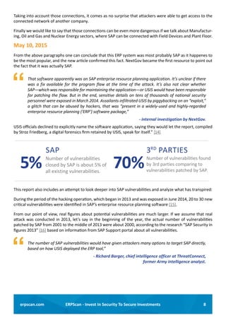 8ERPScan - Invest In Security To Secure Investmentserpscan.com
Taking into account those connections, it comes as no surprise that attackers were able to get access to the
connected network of another company.
Finally we would like to say that those connections can be even more dangerous if we talk about Manufactur-
ing, Oil and Gas and Nuclear Energy sectors, where SAP can be connected with Field Devices and Plant Floor.
May 10, 2015
From the above paragraphs one can conclude that this ERP system was most probably SAP as it happenes to
be the most popular, and the new article confirmed this fact. NextGov became the first resource to point out
the fact that it was actually SAP.
	 That software apparently was an SAP enterprise resource planning application. It’s unclear if there
was a fix available for the program flaw at the time of the attack. It’s also not clear whether
SAP—which was responsible for maintaining the application—or USIS would have been responsible
for patching the flaw. But in the end, sensitive details on tens of thousands of national security
personnel were exposed in March 2014. Assailants infiltrated USIS by piggybacking on an “exploit,”
a glitch that can be abused by hackers, that was “present in a widely-used and highly-regarded
enterprise resource planning (‘ERP’) software package,”
- internal investigation by NextGov.
USIS officials declined to explicitly name the software application, saying they would let the report, compiled
by Stroz Friedberg, a digital forensics firm retained by USIS, speak for itself.” [14]
This report also includes an attempt to look deeper into SAP vulnerabilities and analyze what has transpired:
During the period of the hacking operation, which began in 2013 and was exposed in June 2014, 20 to 30 new
critical vulnerabilities were identified in SAP’s enterprise resource planning software [15].
From our point of view, real figures about potential vulnerabilities are much larger. If we assume that real
attack was conducted in 2013, let’s say in the beginning of the year, the actual number of vulnerabilities
patched by SAP from 2001 to the middle of 2013 were about 2000, according to the research “SAP Security in
figures 2013” [16] based on information from SAP Support portal about all vulnerabilities.
	 The number of SAP vulnerabilities would have given attackers many options to target SAP directly,
based on how USIS deployed the ERP tool,”
- Richard Barger, chief intelligence officer at ThreatConnect,
former Army intelligence analyst.
5%
SAP
Number of vulnerabilities
closed by SAP is about 5% of
all existing vulnerabilities.
3RD
PARTIES
Number of vulnerabilities found
by 3rd parties comparing to
vulnerabilities patched by SAP.
70%
 