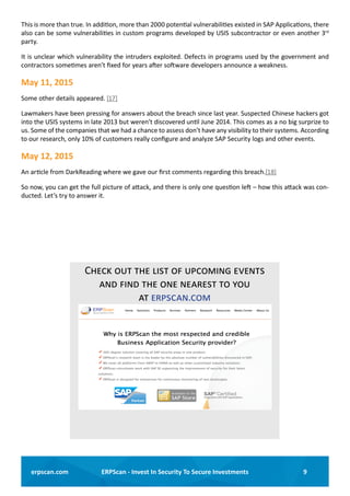 9ERPScan - Invest In Security To Secure Investmentserpscan.com
This is more than true. In addition, more than 2000 potential vulnerabilities existed in SAP Applications, there
also can be some vulnerabilities in custom programs developed by USIS subcontractor or even another 3rd
party.
It is unclear which vulnerability the intruders exploited. Defects in programs used by the government and
contractors sometimes aren’t fixed for years after software developers announce a weakness.
May 11, 2015
Some other details appeared. [17]
Lawmakers have been pressing for answers about the breach since last year. Suspected Chinese hackers got
into the USIS systems in late 2013 but weren’t discovered until June 2014. This comes as a no big surprize to
us. Some of the companies that we had a chance to assess don’t have any visibility to their systems. According
to our research, only 10% of customers really configure and analyze SAP Security logs and other events.
May 12, 2015
An article from DarkReading where we gave our first comments regarding this breach.[18]
So now, you can get the full picture of attack, and there is only one question left – how this attack was con-
ducted. Let’s try to answer it.
Check out the list of upcoming events
and find the one nearest to you
at erpscan.com
GO TO ERPSCAN.COM
 