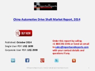 China Automotive Drive Shaft Market Report, 2014 
Published: October 2014 
Single User PDF: US$ 1899 
Corporate User PDF: US$ 2999 
Order this report by calling 
+1 888 391 5441 or Send an email 
to sales@reportsandreports.com 
with your contact details and 
questions if any. 
© ReportsnReports.com / Contact sales@reportsandreports.com 1 
 
