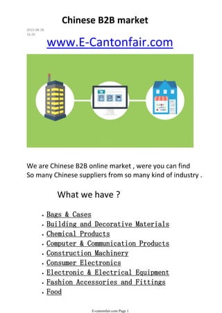 We are Chinese B2B online market , were you can find
So many Chinese suppliers from so many kind of industry .
What we have ?
• Bags & Cases
• Building and Decorative Materials
• Chemical Products
• Computer & Communication Products
• Construction Machinery
• Consumer Electronics
• Electronic & Electrical Equipment
• Fashion Accessories and Fittings
• Food
Furniture
www.E-Cantonfair.com
Chinese B2B market
2015-08-28
16:26
E-cantonfair.com Page 1
 