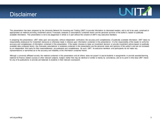 3unit.org.au/blog/
This presentation has been prepared by the University Network for Investing and Trading (UNIT) to provide information to interested readers, and is not to be used, construed or
appropriated as material providing investment advice. Forecasts, analyses or assumptions contained herein are the personal opinions of the author‟s, based on publically
available information. This presentation is not to be plagiarised in whole or in part without the consent of UNIT‟s key executive members.
In preparing this presentation, UNIT relies upon and assumes, without independent verification, the accuracy and completeness of publically available information. UNIT takes no
responsibility whatsoever for investment decisions or otherwise made in reliance upon information contained in this presentation. It is the responsibility of the reader to verify the
accuracy and completeness of information contained in this presentation, if the reader chooses to make an investment decision or provide investment advice based on publically
available data contained herein. Any forecasts, assumptions or analyses contained in this presentation are the personal views and opinions of the author‟s and are not reviewed
by an independent third party for their reasonableness, accurateness and completeness. As such, UNIT, its executive members and participants do not make any
representations or warranties as to the accuracy and reliability of the information contained herein.
Although a university affiliated society, the material contained in this presentation and all others, does not purport to assist students in assignments or provide assisted learning
material for finance related courses or other relevant subjects. Subject matter that may be identical or similar is merely by coincidence, and at no point in time does UNIT intend
for any of its publications to provide aid materials to students in their relevant coursework.
Disclaimer
 